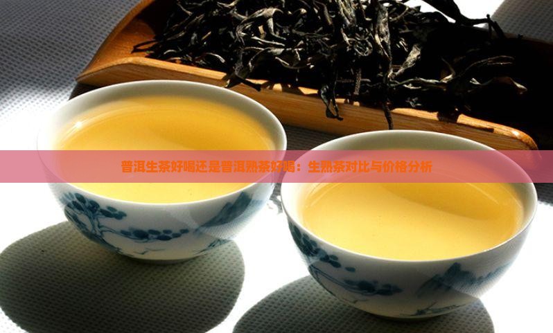 普洱生茶好喝还是普洱熟茶好喝：生熟茶对比与价格分析