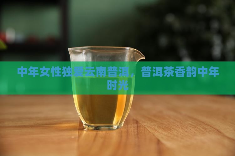 中年女性独爱云南普洱，普洱茶香韵中年时光