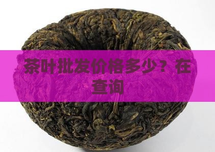 茶叶批发价格多少？在查询