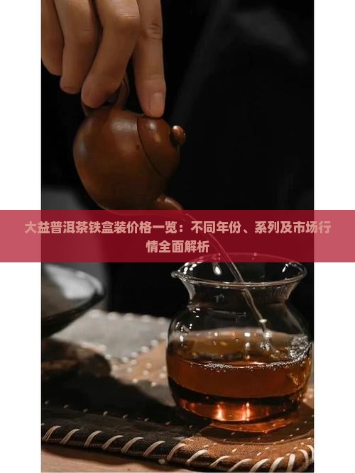 大益普洱茶铁盒装价格一览：不同年份、系列及市场行情全面解析