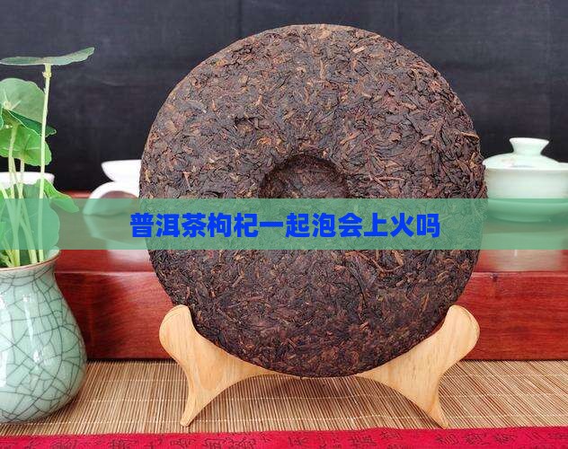 普洱茶枸杞一起泡会上火吗