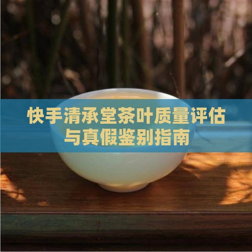 快手清承堂茶叶质量评估与真假鉴别指南