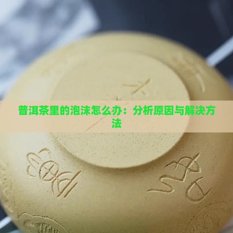 普洱茶里的泡沫怎么办：分析原因与解决方法