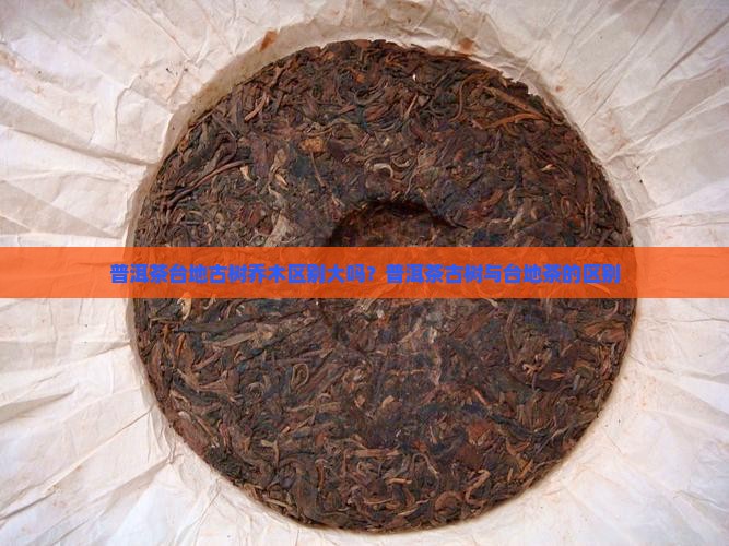 普洱茶台地古树乔木区别大吗？普洱茶古树与台地茶的区别