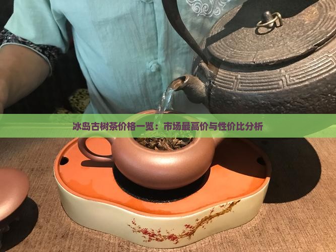 冰岛古树茶价格一览：市场最高价与性价比分析