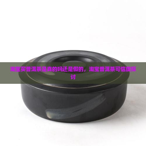 淘宝买普洱茶是真的吗还是假的，淘宝普洱茶可信度探讨