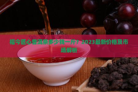 福今匠心普洱茶多少钱一斤？2023最新价格及市场解析