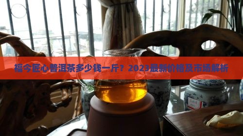 福今匠心普洱茶多少钱一斤？2023最新价格及市场解析
