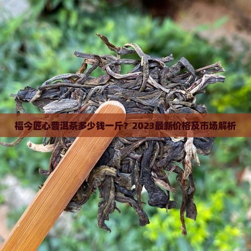 福今匠心普洱茶多少钱一斤？2023最新价格及市场解析