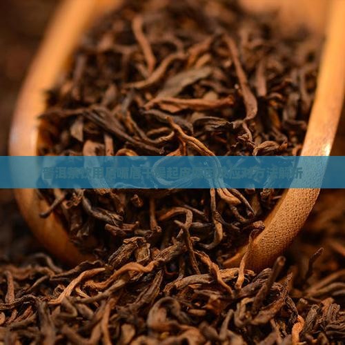 普洱茶饮用后嘴唇干燥起皮原因及应对方法解析