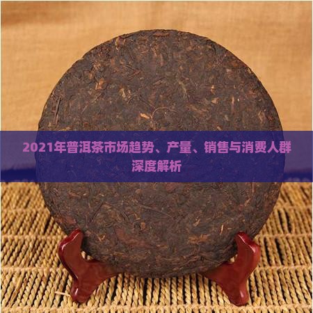 2021年普洱茶市场趋势、产量、销售与消费人群深度解析