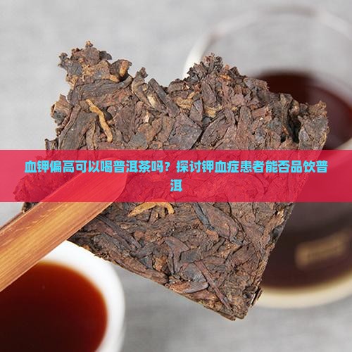 血钾偏高可以喝普洱茶吗？探讨钾血症患者能否品饮普洱