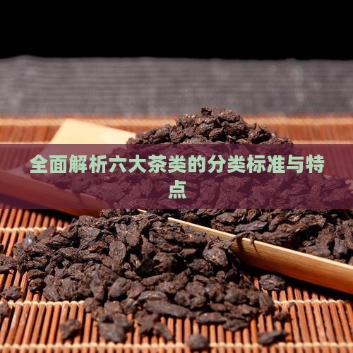 全面解析六大茶类的分类标准与特点 全面解析六大茶类的分类标准与特点