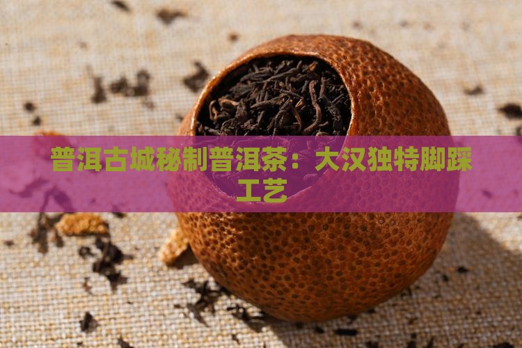 普洱古城秘制普洱茶：大汉独特脚踩工艺
