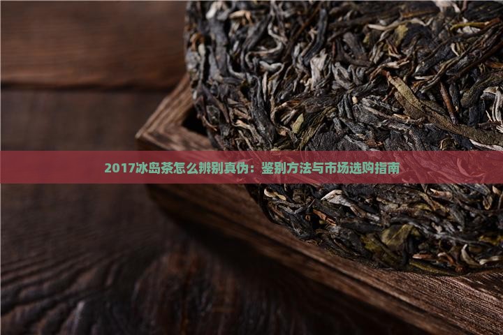 2017冰岛茶怎么辨别真伪：鉴别方法与市场选购指南