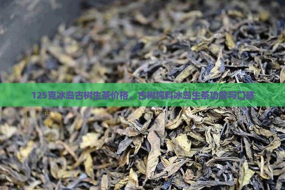 125克冰岛古树生茶价格，古树纯料冰岛生茶功效与口感