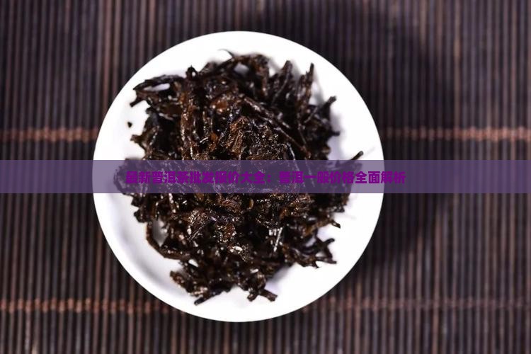最新普洱茶批发报价大全：普洱一般价格全面解析