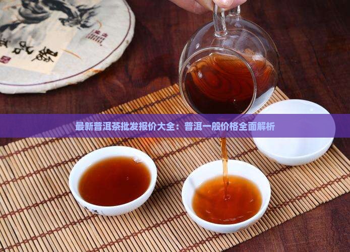 最新普洱茶批发报价大全：普洱一般价格全面解析