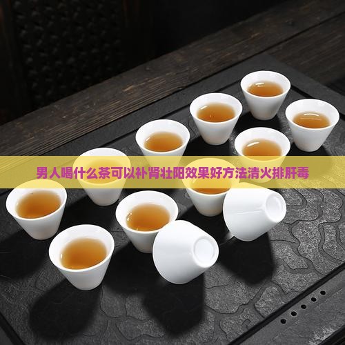 男人喝什么茶可以补肾壮阳效果好方法清火排肝毒