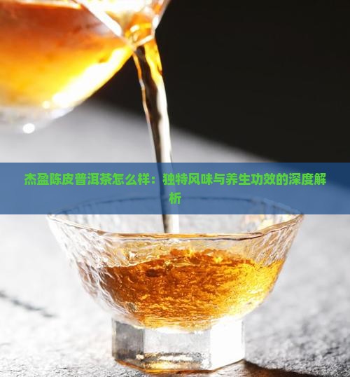 杰盈陈皮普洱茶怎么样：独特风味与养生功效的深度解析
