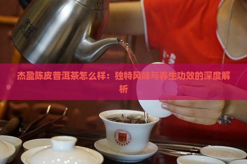 杰盈陈皮普洱茶怎么样：独特风味与养生功效的深度解析