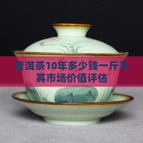 普洱茶10年多少钱一斤及其市场价值评估