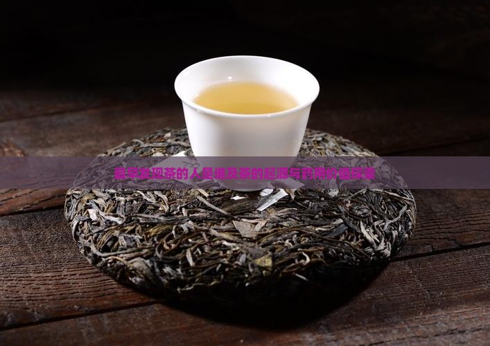 最早发现茶的人是谁及茶的起源与药用价值探索