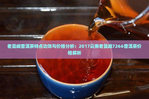 老曼峨普洱茶特点功效与价格分析：2017云南老曼峨7266普洱茶价格解析