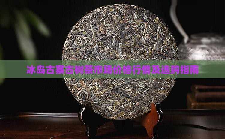 冰岛古寨古树茶市场价格行情及选购指南