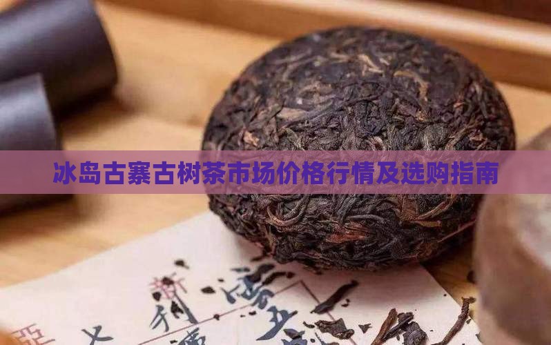 冰岛古寨古树茶市场价格行情及选购指南