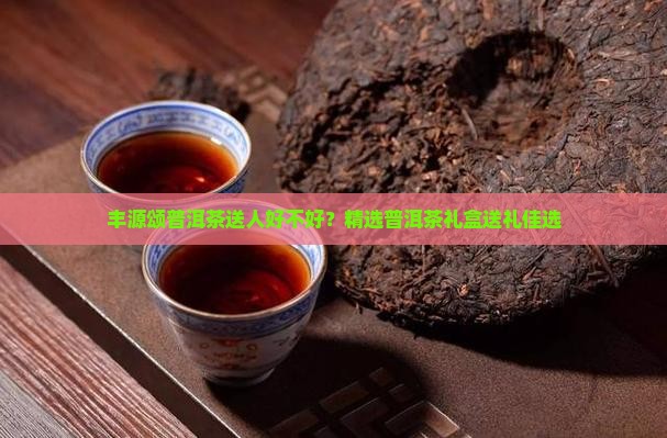 丰源颂普洱茶送人好不好？精选普洱茶礼盒送礼佳选