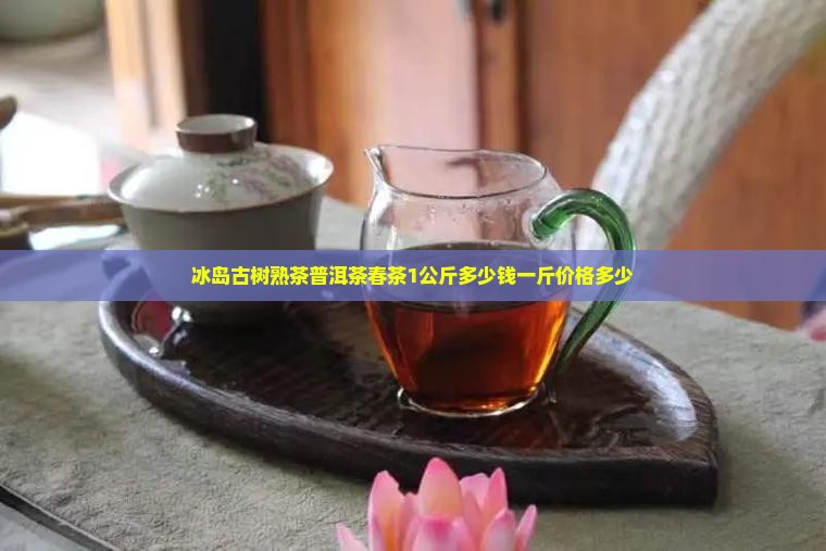 冰岛古树熟茶普洱茶春茶1公斤多少钱一斤价格多少