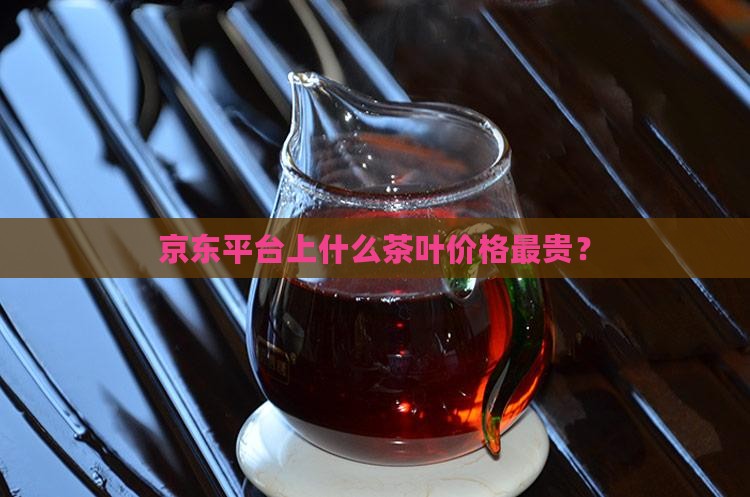 京东平台上什么茶叶价格最贵？