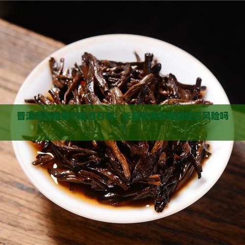 普洱茶熟茶能引起结石吗：长期饮用会增加结石风险吗？