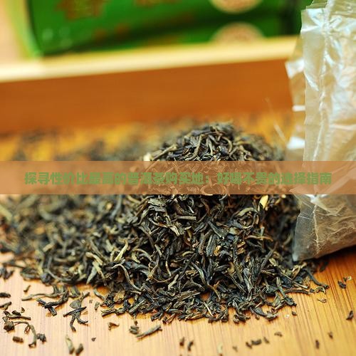 探寻性价比最高的普洱茶购买地：好喝不贵的选择指南