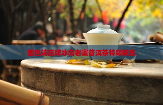 国色端庄牌冰岛老寨普洱茶特级精选
