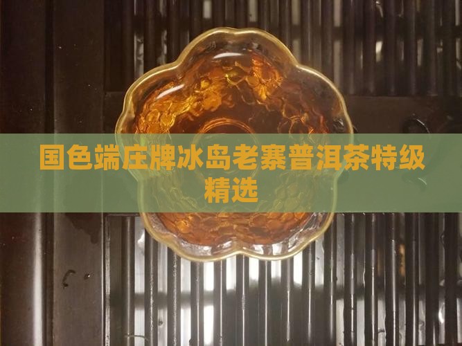 国色端庄牌冰岛老寨普洱茶特级精选