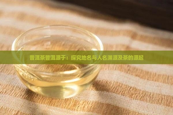 普洱茶普洱源于：探究地名与人名渊源及茶的源起