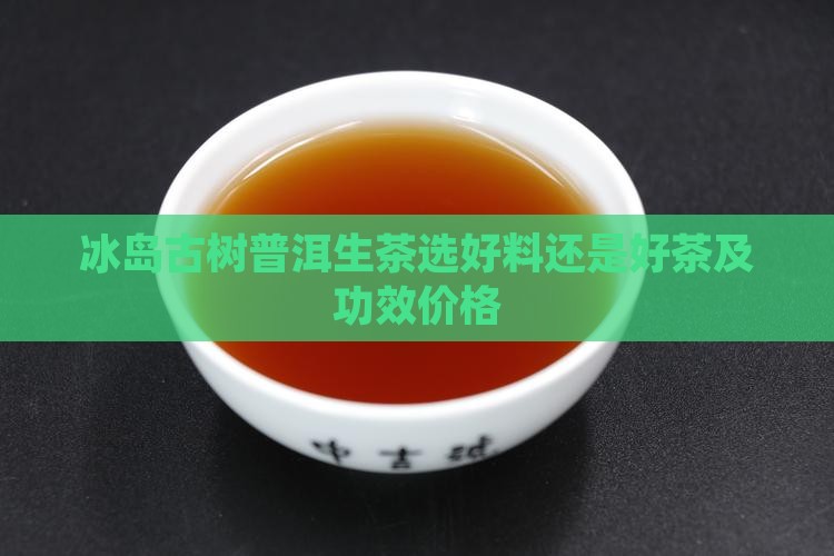冰岛古树普洱生茶选好料还是好茶及功效价格