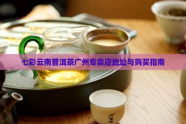 七彩云南普洱茶广州专卖店地址与购买指南 七彩云南普洱茶广州专卖店地址与购买指南