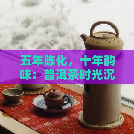 五年陈化，十年韵味：普洱茶时光沉淀之美