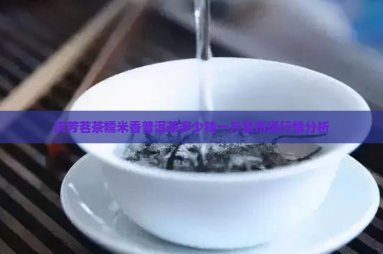 庆芳茗茶糯米香普洱茶多少钱一斤及市场行情分析
