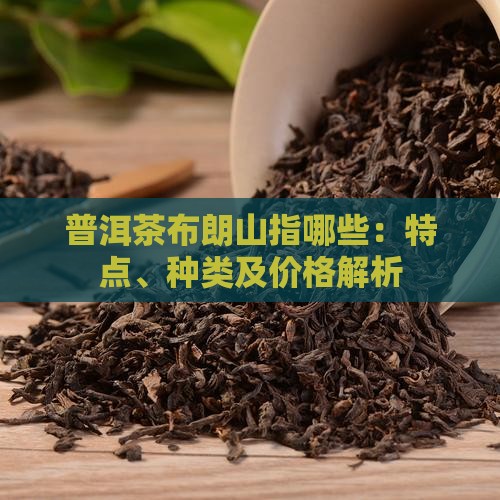 普洱茶布朗山指哪些：特点、种类及价格解析
