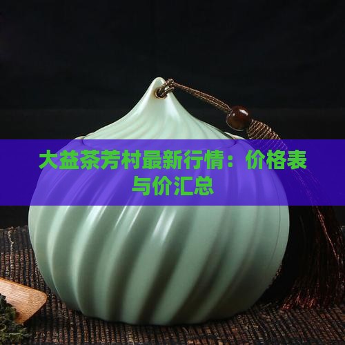 大益茶芳村最新行情：价格表与价汇总
