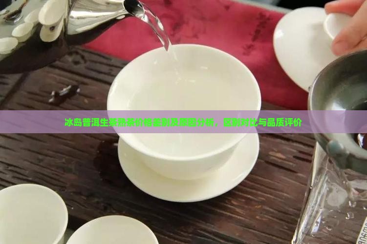冰岛普洱生茶熟茶价格差别及原因分析，区别对比与品质评价