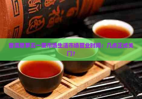 普洱思茅五一菜市场生活市场营业时间：几点正式关门？
