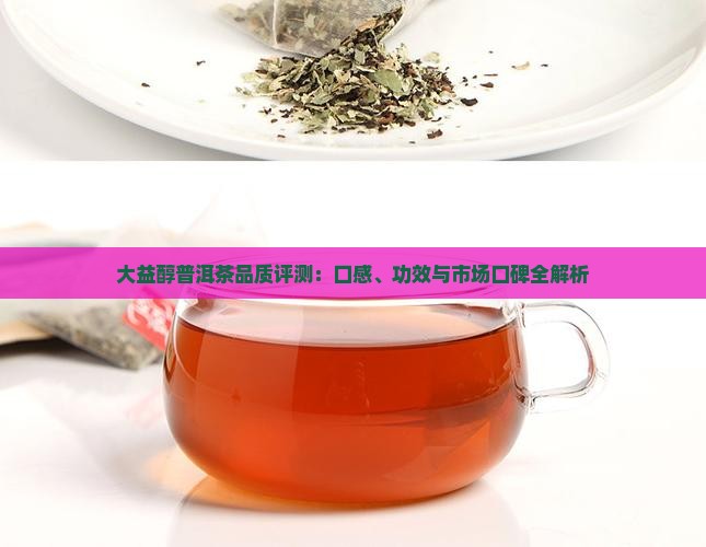 大益醇普洱茶品质评测：口感、功效与市场口碑全解析