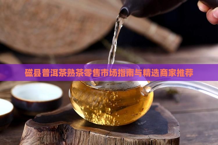 磁县普洱茶熟茶零售市场指南与精选商家推荐
