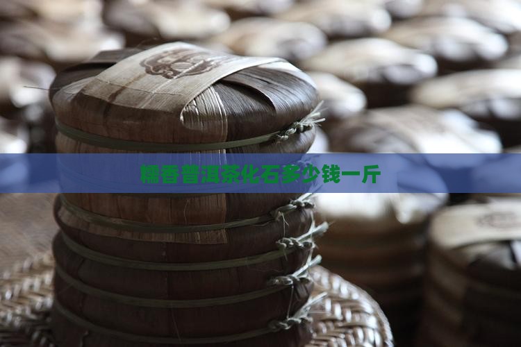 糯香普洱茶化石多少钱一斤