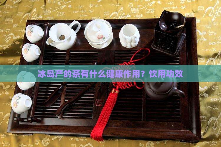 冰岛产的茶有什么健康作用?饮用功效 冰岛产的茶有什么健康作用?饮用功效
